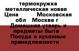 термокружка металлическая новая › Цена ­ 700 - Московская обл., Москва г. Домашняя утварь и предметы быта » Посуда и кухонные принадлежности   